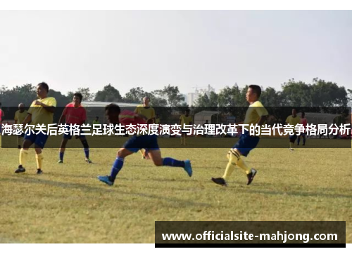 海瑟尔关后英格兰足球生态深度演变与治理改革下的当代竞争格局分析