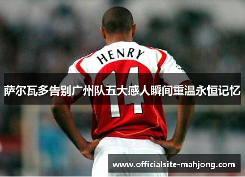 萨尔瓦多告别广州队五大感人瞬间重温永恒记忆