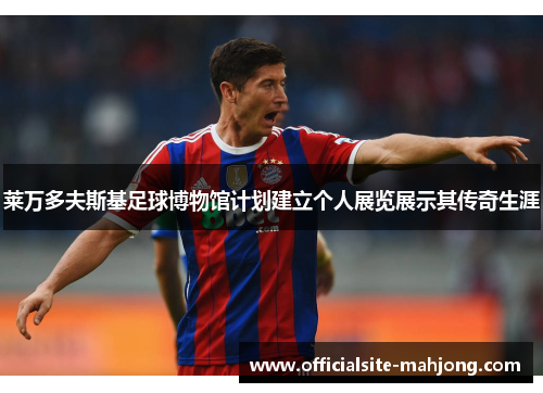 莱万多夫斯基足球博物馆计划建立个人展览展示其传奇生涯