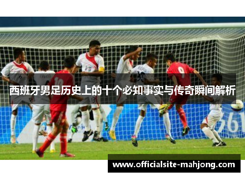 西班牙男足历史上的十个必知事实与传奇瞬间解析 西班牙男足历史上的十个必知事实与传奇瞬间解析