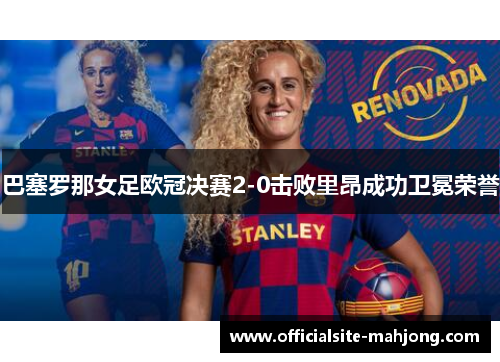 巴塞罗那女足欧冠决赛2-0击败里昂成功卫冕荣誉 巴塞罗那女足欧冠决赛2-0击败里昂成功卫冕荣誉