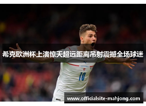 希克欧洲杯上演惊天超远距离吊射震撼全场球迷