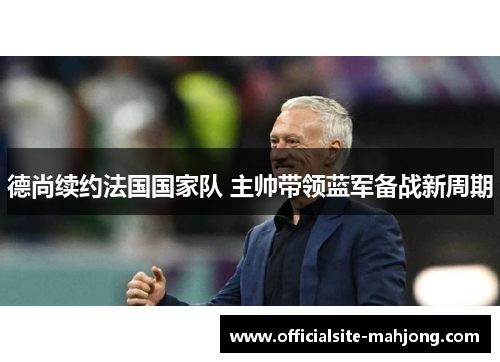 德尚续约法国国家队 主帅带领蓝军备战新周期 德尚续约法国国家队 主帅带领蓝军备战新周期