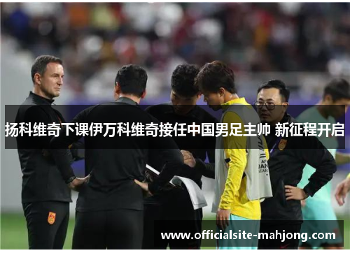 扬科维奇下课伊万科维奇接任中国男足主帅 新征程开启 扬科维奇下课伊万科维奇接任中国男足主帅 新征程开启