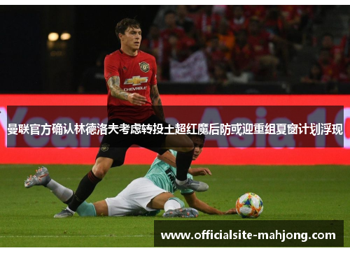 曼联官方确认林德洛夫考虑转投土超红魔后防或迎重组夏窗计划浮现