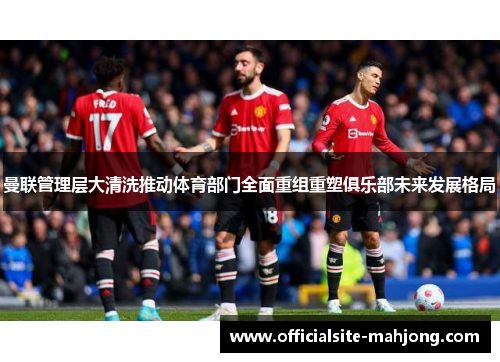 曼联管理层大清洗推动体育部门全面重组重塑俱乐部未来发展格局