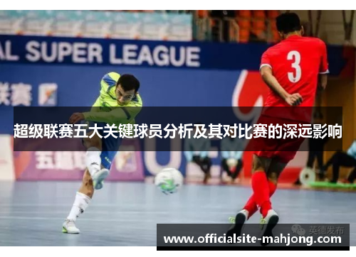 超级联赛五大关键球员分析及其对比赛的深远影响