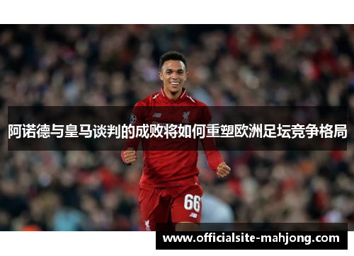 阿诺德与皇马谈判的成败将如何重塑欧洲足坛竞争格局