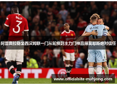 阿雷奥拉稳坐西汉姆联一门从轮换到主力门神赢得莫耶斯绝对信任